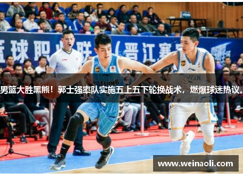 男篮大胜黑熊！郭士强率队实施五上五下轮换战术，燃爆球迷热议。